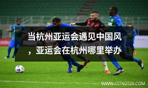 当杭州亚运会遇见中国风，亚运会在杭州哪里举办