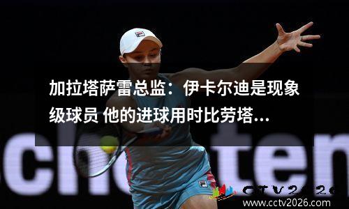 加拉塔萨雷总监：伊卡尔迪是现象级球员 他的进球用时比劳塔罗更少视频