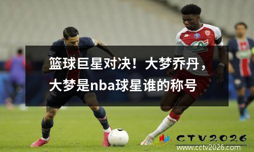 篮球巨星对决！大梦乔丹，大梦是nba球星谁的称号