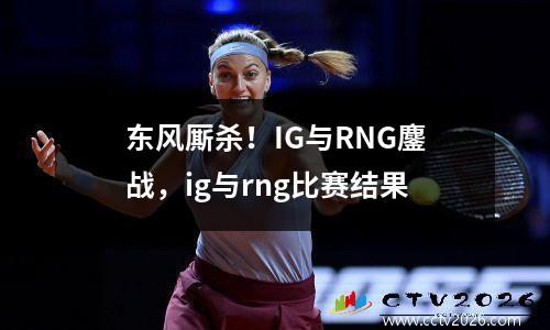 东风厮杀！IG与RNG鏖战，ig与rng比赛结果