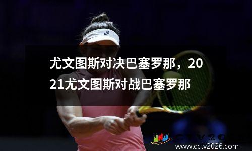 尤文图斯对决巴塞罗那，2021尤文图斯对战巴塞罗那