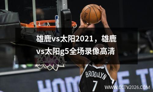 雄鹿vs太阳2021，雄鹿vs太阳g5全场录像高清