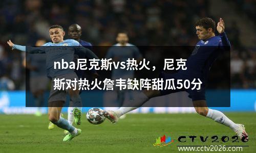 nba尼克斯vs热火，尼克斯对热火詹韦缺阵甜瓜50分