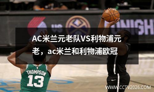 AC米兰元老队VS利物浦元老，ac米兰和利物浦欧冠