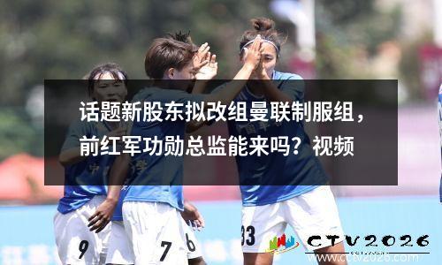 话题新股东拟改组曼联制服组，前红军功勋总监能来吗？视频