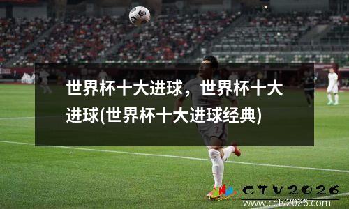世界杯十大进球，世界杯十大进球(世界杯十大进球经典)