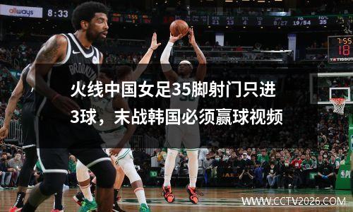 火线中国女足35脚射门只进3球，末战韩国必须赢球视频