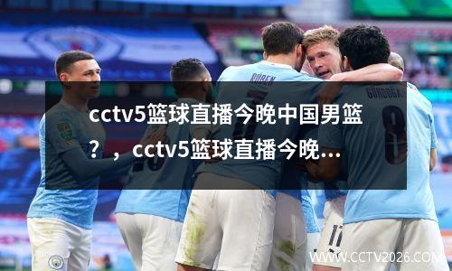 cctv5篮球直播今晚中国男篮？，cctv5篮球直播今晚中国男篮几点