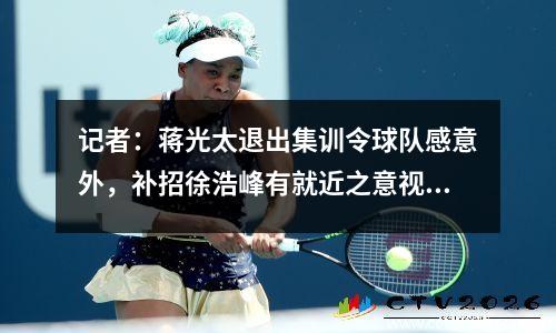 记者：蒋光太退出集训令球队感意外，补招徐浩峰有就近之意视频