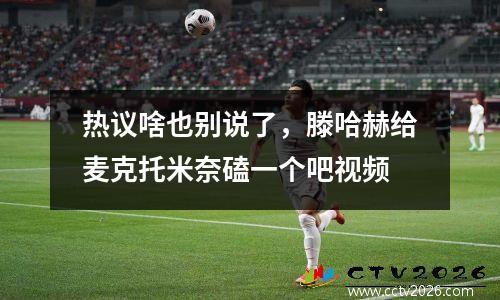 热议啥也别说了，滕哈赫给麦克托米奈磕一个吧视频