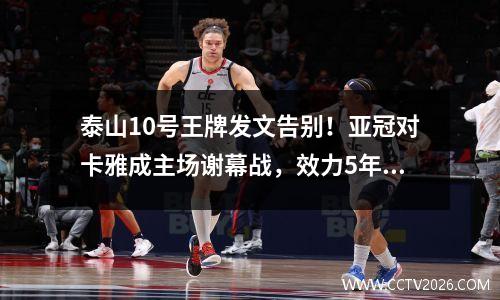 泰山10号王牌发文告别！亚冠对卡雅成主场谢幕战，效力5年造71球视频