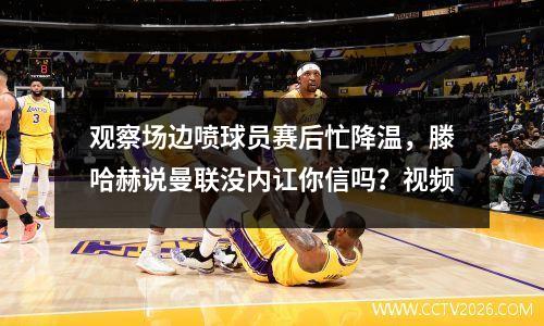 观察场边喷球员赛后忙降温，滕哈赫说曼联没内讧你信吗？视频