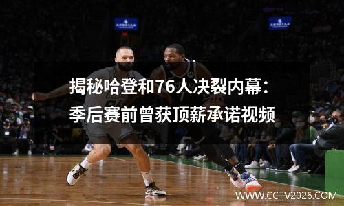 揭秘哈登和76人决裂内幕：季后赛前曾获顶薪承诺视频