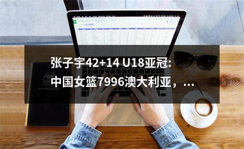 张子宇42+14 U18亚冠:中国女篮7996澳大利亚，无缘冠军！