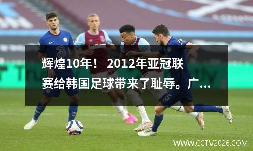 辉煌10年！ 2012年亚冠联赛给韩国足球带来了耻辱。广州队5-1屠杀全北现代。