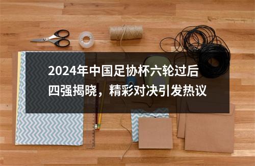 2024年中国足协杯六轮过后四强揭晓，精彩对决引发热议
