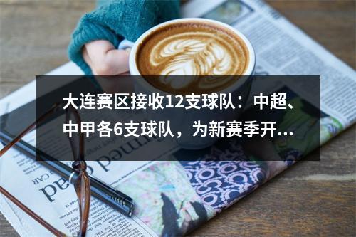 大连赛区接收12支球队：中超、中甲各6支球队，为新赛季开赛做好准备