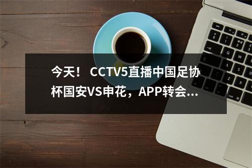 今天！ CCTV5直播中国足协杯国安VS申花，APP转会武磊领衔上海海港出战