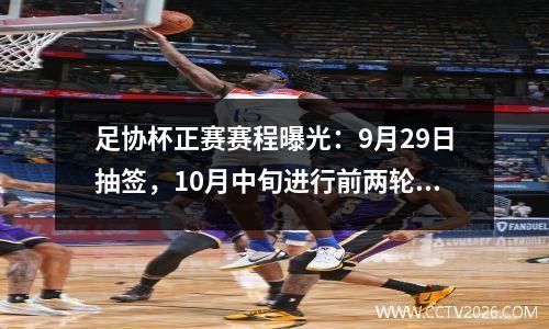 足协杯正赛赛程曝光：9月29日抽签，10月中旬进行前两轮比赛。
