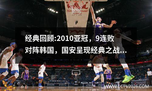 经典回顾:2010亚冠，9连败对阵韩国，国安呈现经典之战，韩国全胜时代