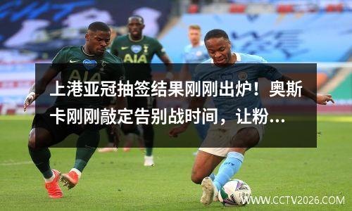 上港亚冠抽签结果刚刚出炉！奥斯卡刚刚敲定告别战时间，让粉丝失望