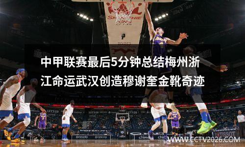 中甲联赛最后5分钟总结梅州浙江命运武汉创造穆谢奎金靴奇迹