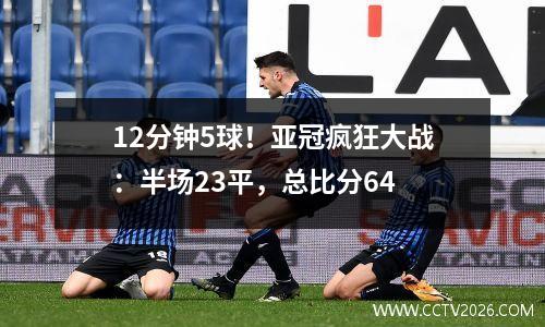 12分钟5球！亚冠疯狂大战：半场23平，总比分64