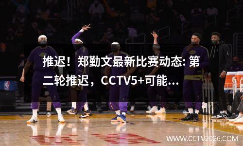 推迟！郑勤文最新比赛动态: 第二轮推迟，CCTV5+可能不会直播！