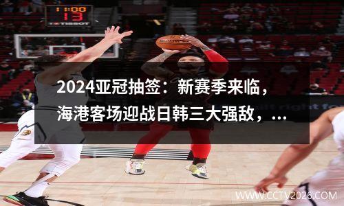 2024亚冠抽签：新赛季来临，海港客场迎战日韩三大强敌，泰山主场迎老对手