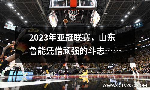 2023年亚冠联赛，山东鲁能凭借顽强的斗志……