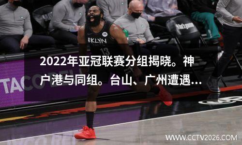 2022年亚冠联赛分组揭晓。神户港与同组。台山、广州遭遇强敌。