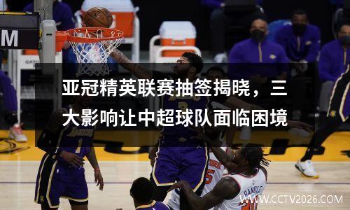 亚冠精英联赛抽签揭晓，三大影响让中超球队面临困境