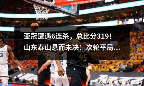 亚冠遭遇6连杀，总比分319！山东泰山悬而未决：次轮平局=出局