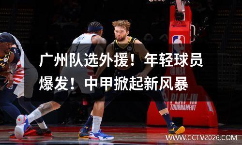 广州队选外援！年轻球员爆发！中甲掀起新风暴