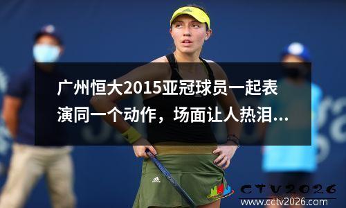 广州恒大2015亚冠球员一起表演同一个动作，场面让人热泪盈眶