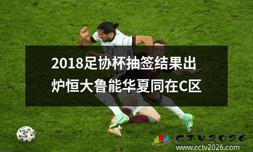 2018足协杯抽签结果出炉恒大鲁能华夏同在C区