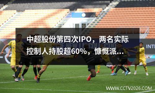 中超股份第四次IPO，两名实际控制人持股超60%，慷慨派息并为IPO研究院募集资金
