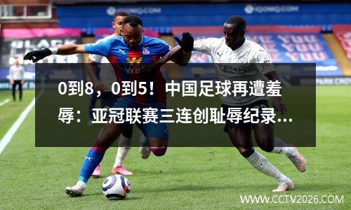 0到8，0到5！中国足球再遭羞辱：亚冠联赛三连创耻辱纪录，新旗手横空出世