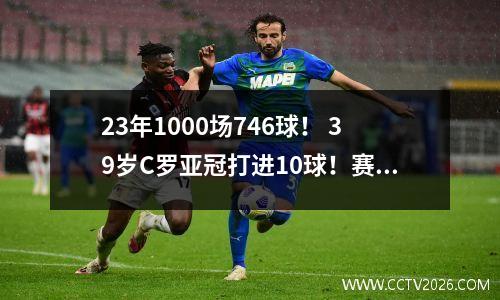23年1000场746球！ 39岁C罗亚冠打进10球！赛后笑话：我确实受伤了