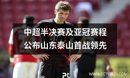 中超半决赛及亚冠赛程公布山东泰山首战领先