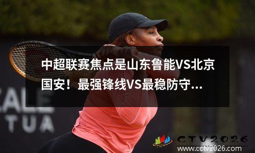 中超联赛焦点是山东鲁能VS北京国安！最强锋线VS最稳防守，一人是关键