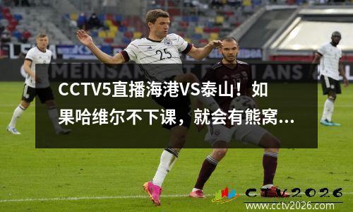 CCTV5直播海港VS泰山！如果哈维尔不下课，就会有熊窝！蒋光太+若昂缺席