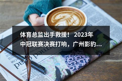 体育总监出手救援！ 2023年中冠联赛决赛打响，广州影豹开启乙级之旅