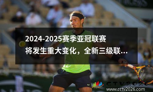 2024-2025赛季亚冠联赛将发生重大变化，全新三级联赛体系登场！
