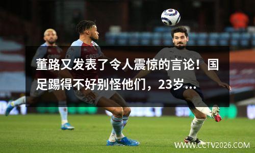 董路又发表了令人震惊的言论！国足踢得不好别怪他们，23岁就已经成家了
