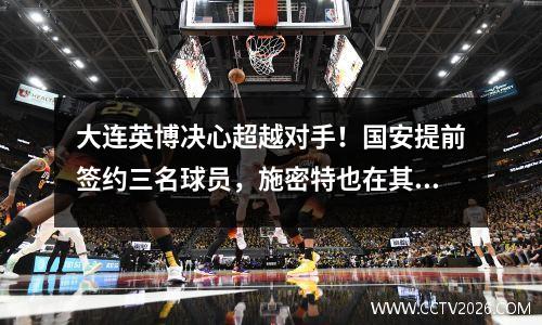 大连英博决心超越对手！国安提前签约三名球员，施密特也在其中