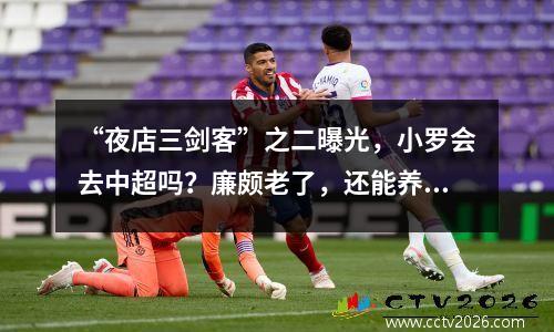 “夜店三剑客”之二曝光，小罗会去中超吗？廉颇老了，还能养活吗？
