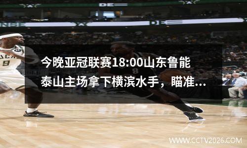 今晚亚冠联赛18:00山东鲁能泰山主场拿下横滨水手，瞄准冠军，决战！