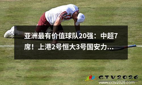 亚洲最有价值球队20强：中超7席！上港2号恒大3号国安力克亚冠卫冕冠军