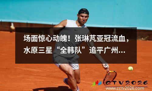 场面惊心动魄！张琳芃亚冠流血，水原三星“全韩队”追平广州恒大